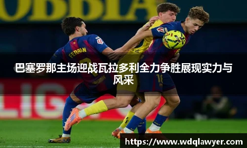 巴塞罗那主场迎战瓦拉多利全力争胜展现实力与风采